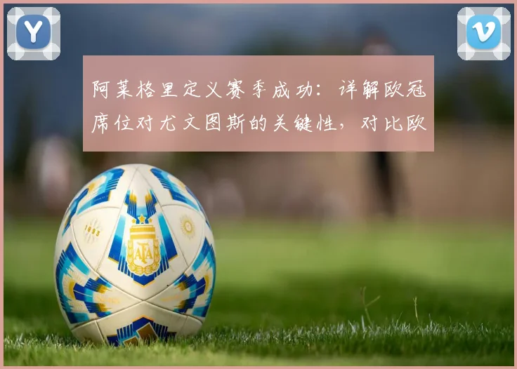 阿莱格里定义赛季成功:详解欧冠席位对尤文图斯的关键性,对比欧联杯有何不同