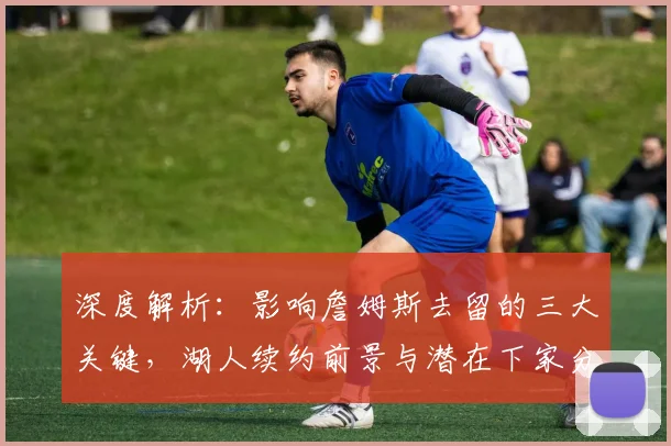 深度解析:影响詹姆斯去留的三大关键,湖人续约前景与潜在下家分析