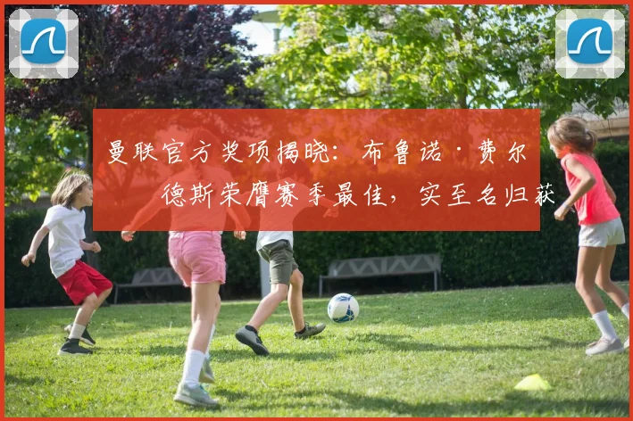 曼联官方奖项揭晓:布鲁诺·费尔南德斯荣膺赛季最佳,实至名归获盛赞