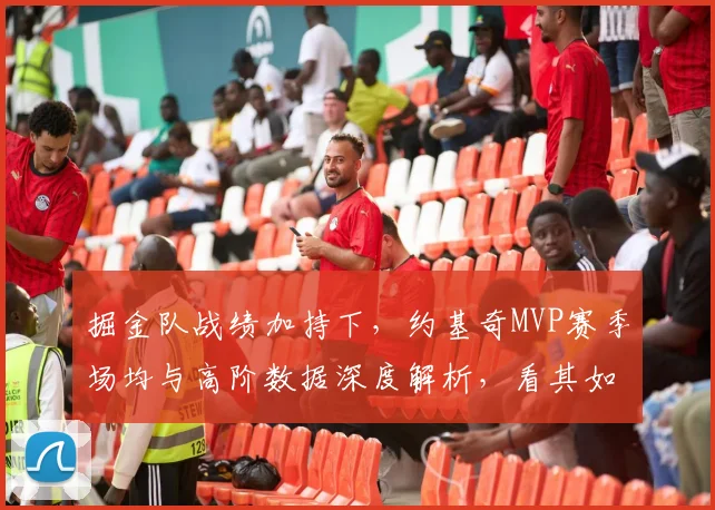 掘金队战绩加持下,约基奇MVP赛季场均与高阶数据深度解析,看其如何征服评委并提升历史地位