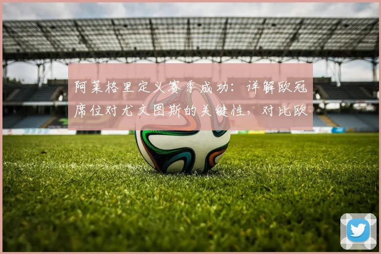 阿莱格里定义赛季成功：详解欧冠席位对尤文图斯的关键性，对比欧联杯有何不同